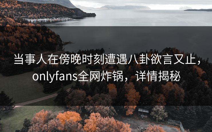 当事人在傍晚时刻遭遇八卦欲言又止，onlyfans全网炸锅，详情揭秘