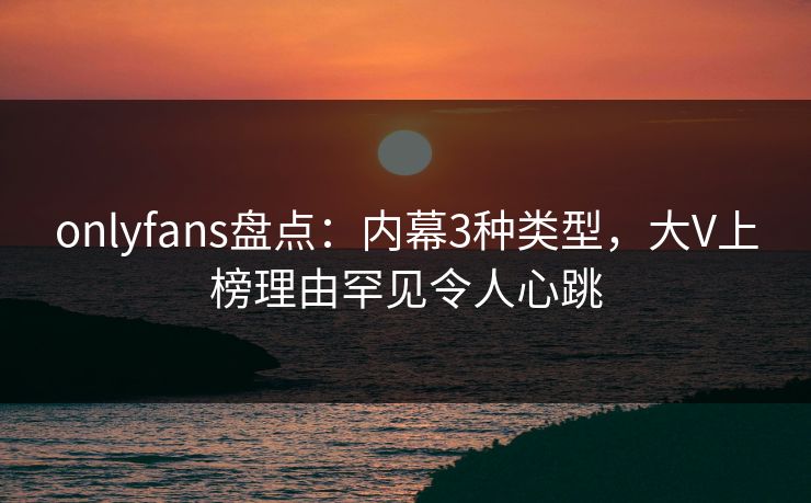 onlyfans盘点:内幕3种类型,大V上榜理由罕见令人心跳