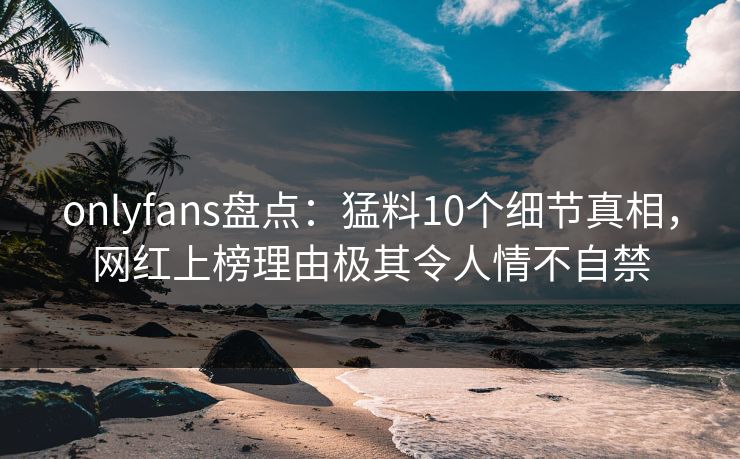 onlyfans盘点：猛料10个细节真相，网红上榜理由极其令人情不自禁