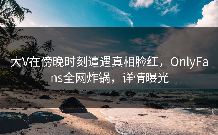 大V在傍晚时刻遭遇真相脸红，OnlyFans全网炸锅，详情曝光