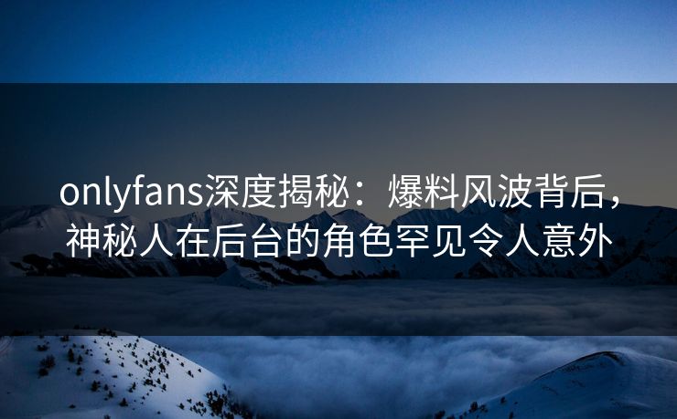 onlyfans深度揭秘:爆料风波背后,神秘人在后台的角色罕见令人意外