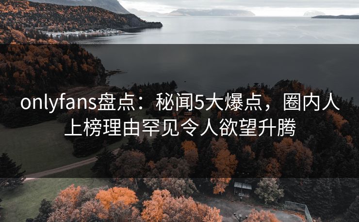 onlyfans盘点：秘闻5大爆点，圈内人上榜理由罕见令人欲望升腾