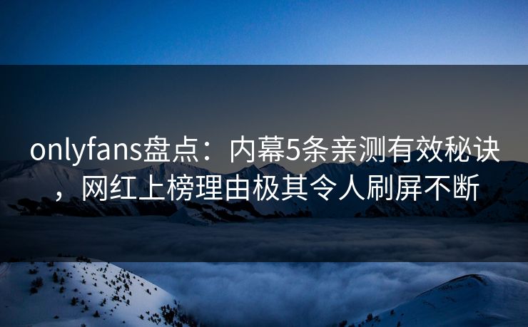 onlyfans盘点：内幕5条亲测有效秘诀，网红上榜理由极其令人刷屏不断