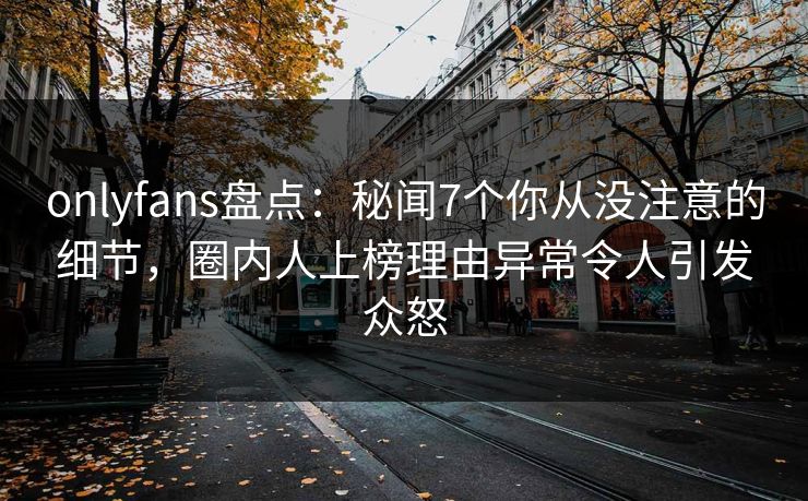 onlyfans盘点：秘闻7个你从没注意的细节，圈内人上榜理由异常令人引发众怒