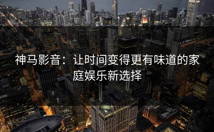 神马影音：让时间变得更有味道的家庭娱乐新选择