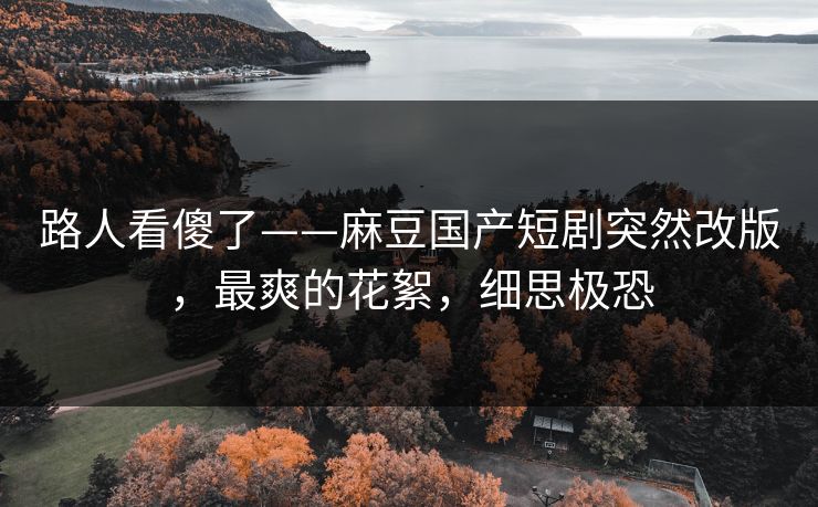 路人看傻了——麻豆国产短剧突然改版，最爽的花絮，细思极恐