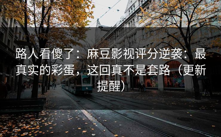 路人看傻了:麻豆影视评分逆袭:最真实的彩蛋,这回真不是套路(更新提醒) 路人看傻了:麻豆影视评分逆袭:最真实的彩蛋,这回真不是套路(更新提醒)