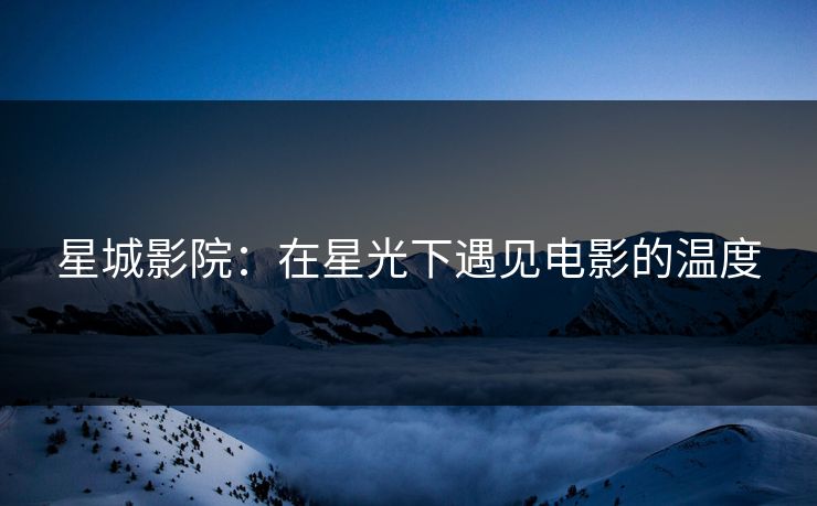 星城影院:在星光下遇见电影的温度 星城影院:在星光下遇见电影的温度