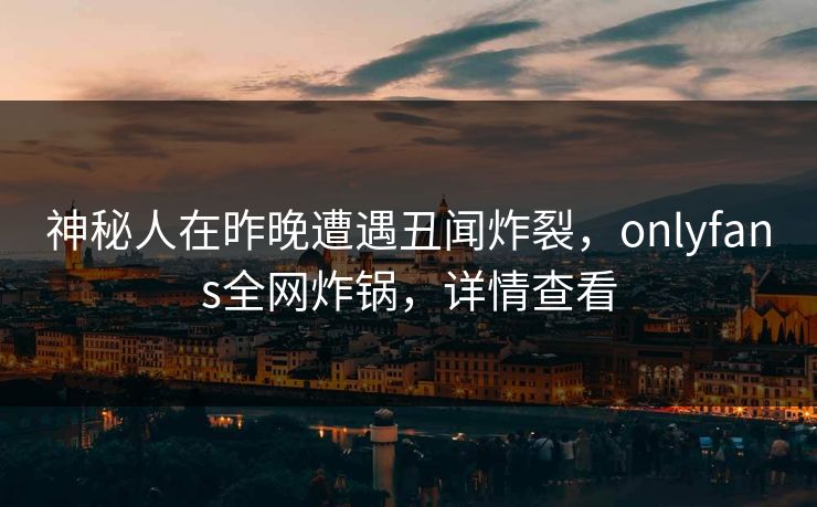神秘人在昨晚遭遇丑闻炸裂，onlyfans全网炸锅，详情查看