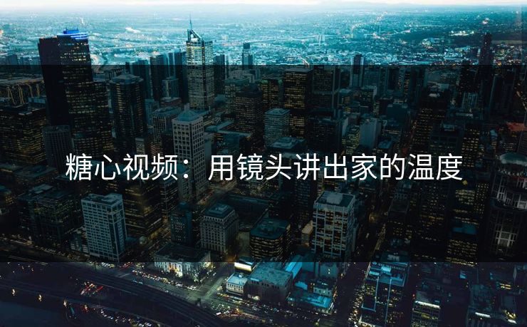 糖心视频：用镜头讲出家的温度