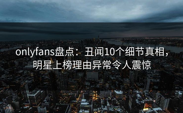 onlyfans盘点：丑闻10个细节真相，明星上榜理由异常令人震惊