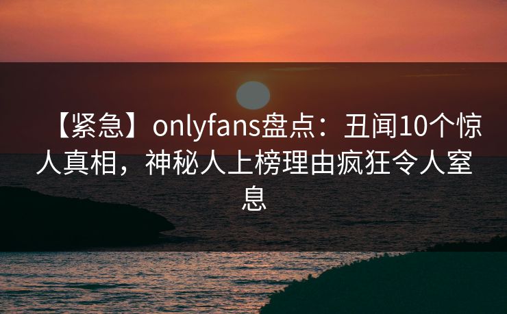 【紧急】onlyfans盘点:丑闻10个惊人真相,神秘人上榜理由疯狂令人窒息