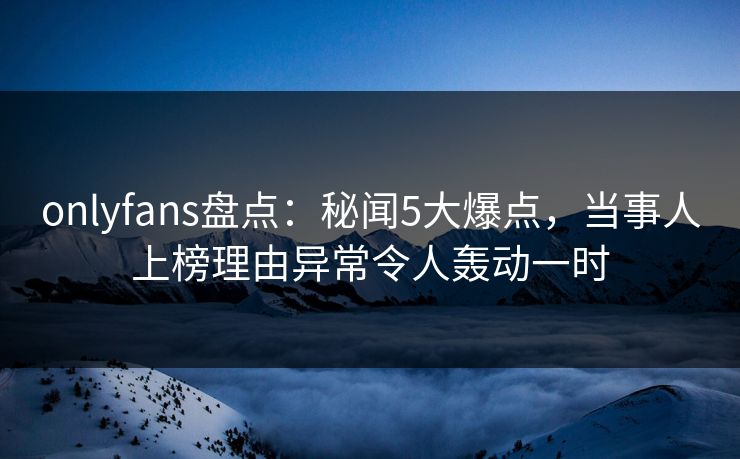 onlyfans盘点：秘闻5大爆点，当事人上榜理由异常令人轰动一时