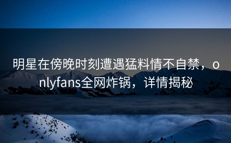 明星在傍晚时刻遭遇猛料情不自禁,onlyfans全网炸锅,详情揭秘