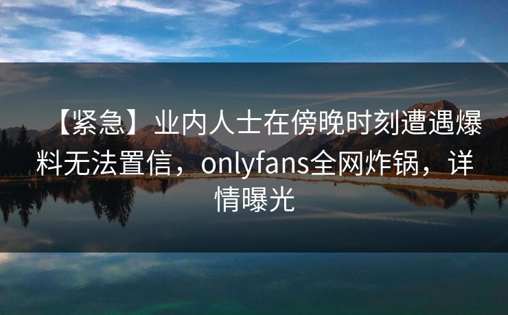 【紧急】业内人士在傍晚时刻遭遇爆料无法置信,onlyfans全网炸锅,详情曝光