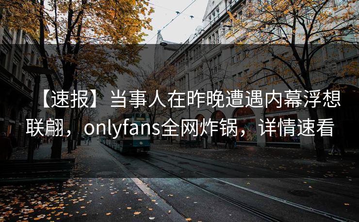 【速报】当事人在昨晚遭遇内幕浮想联翩,onlyfans全网炸锅,详情速看