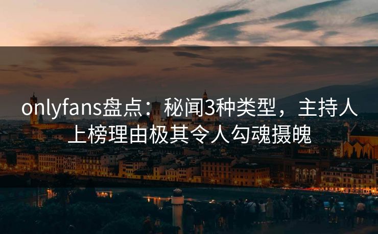 onlyfans盘点:秘闻3种类型,主持人上榜理由极其令人勾魂摄魄