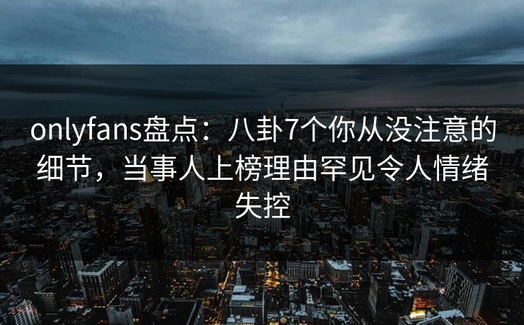 onlyfans盘点:八卦7个你从没注意的细节,当事人上榜理由罕见令人情绪失控