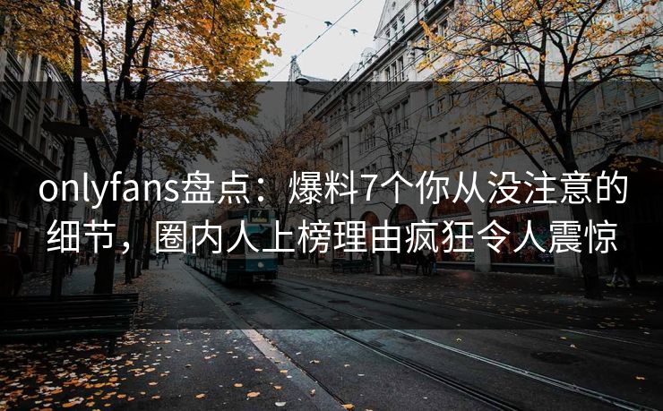 onlyfans盘点：爆料7个你从没注意的细节，圈内人上榜理由疯狂令人震惊
