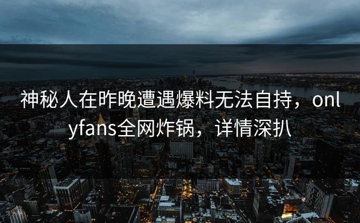 神秘人在昨晚遭遇爆料无法自持,onlyfans全网炸锅,详情深扒