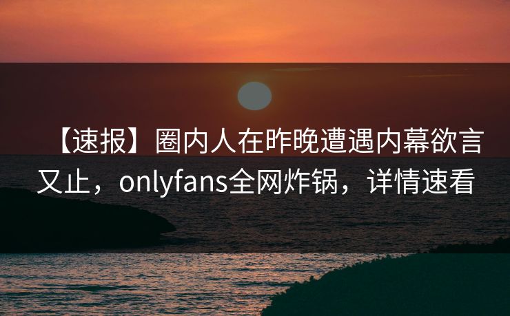 【速报】圈内人在昨晚遭遇内幕欲言又止,onlyfans全网炸锅,详情速看