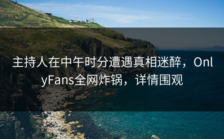 主持人在中午时分遭遇真相迷醉,OnlyFans全网炸锅,详情围观