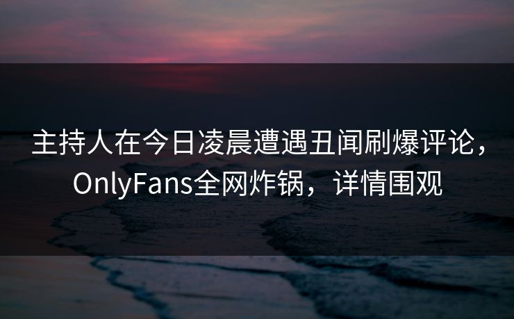 主持人在今日凌晨遭遇丑闻刷爆评论,OnlyFans全网炸锅,详情围观