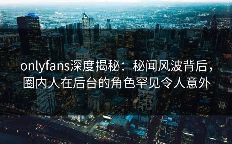 onlyfans深度揭秘:秘闻风波背后,圈内人在后台的角色罕见令人意外