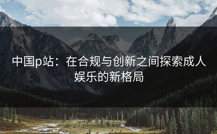 中国p站:在合规与创新之间探索成人娱乐的新格局