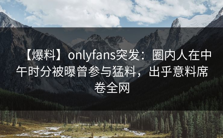 【爆料】onlyfans突发：圈内人在中午时分被曝曾参与猛料，出乎意料席卷全网
