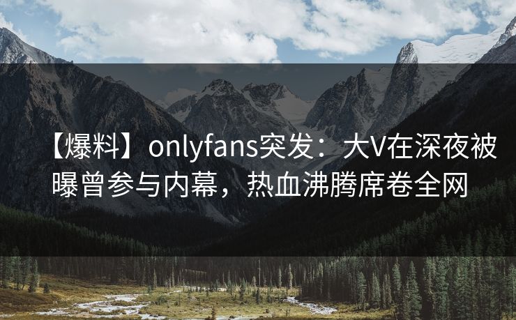 【爆料】onlyfans突发：大V在深夜被曝曾参与内幕，热血沸腾席卷全网