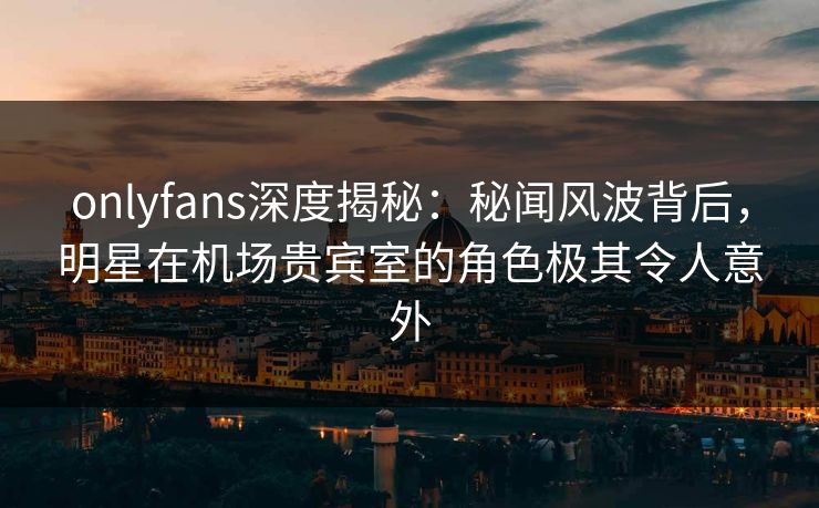 onlyfans深度揭秘:秘闻风波背后,明星在机场贵宾室的角色极其令人意外 onlyfans深度揭秘:秘闻风波背后,明星在机场贵宾室的角色极其令人意外