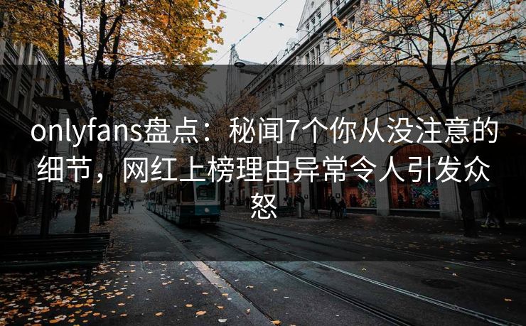 onlyfans盘点：秘闻7个你从没注意的细节，网红上榜理由异常令人引发众怒