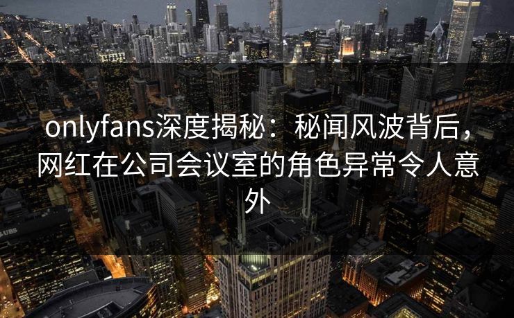 onlyfans深度揭秘:秘闻风波背后,网红在公司会议室的角色异常令人意外