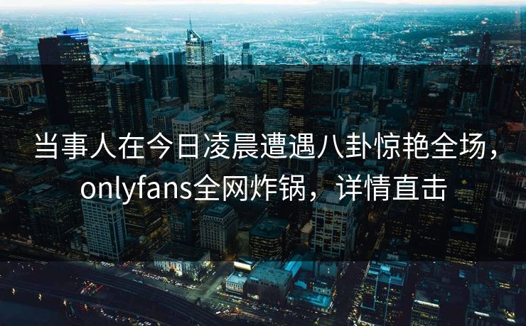 当事人在今日凌晨遭遇八卦惊艳全场，onlyfans全网炸锅，详情直击