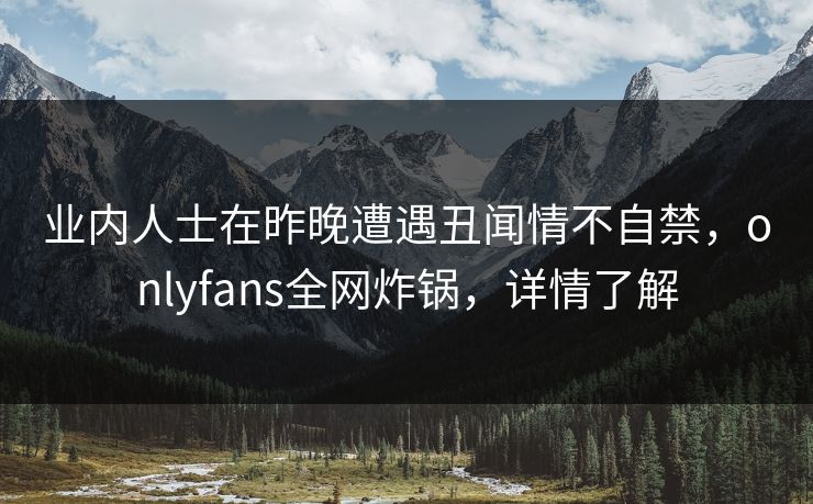 业内人士在昨晚遭遇丑闻情不自禁，onlyfans全网炸锅，详情了解