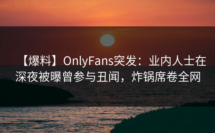 【爆料】OnlyFans突发:业内人士在深夜被曝曾参与丑闻,炸锅席卷全网