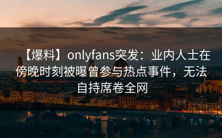 【爆料】onlyfans突发:业内人士在傍晚时刻被曝曾参与热点事件,无法自持席卷全网