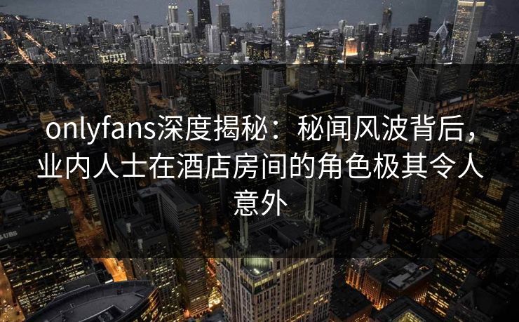 onlyfans深度揭秘：秘闻风波背后，业内人士在酒店房间的角色极其令人意外