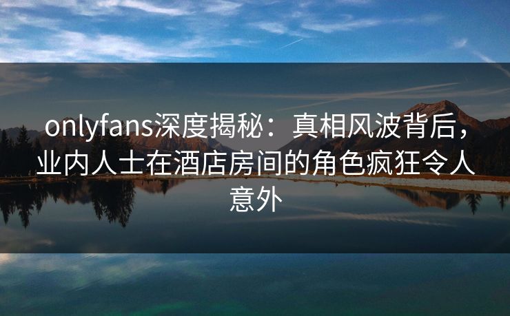 onlyfans深度揭秘：真相风波背后，业内人士在酒店房间的角色疯狂令人意外