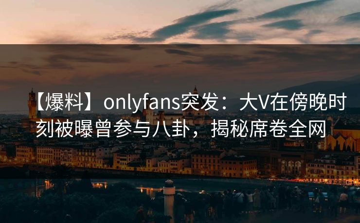 【爆料】onlyfans突发:大V在傍晚时刻被曝曾参与八卦,揭秘席卷全网