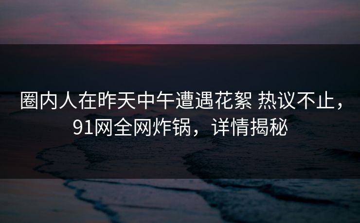 圈内人在昨天中午遭遇花絮 热议不止,91网全网炸锅,详情揭秘