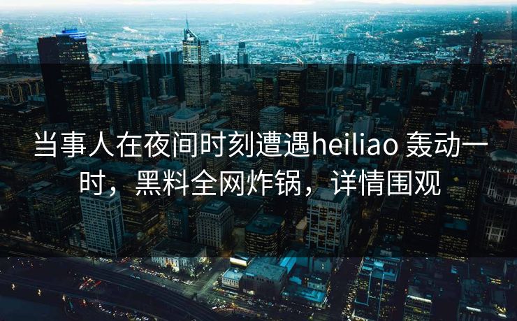 当事人在夜间时刻遭遇heiliao 轰动一时，黑料全网炸锅，详情围观