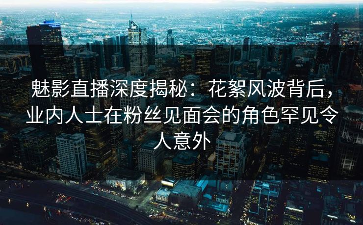 魅影直播深度揭秘：花絮风波背后，业内人士在粉丝见面会的角色罕见令人意外