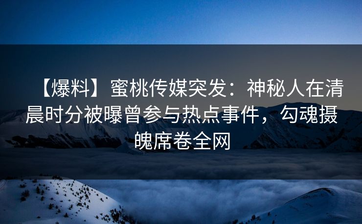 【爆料】蜜桃传媒突发：神秘人在清晨时分被曝曾参与热点事件，勾魂摄魄席卷全网