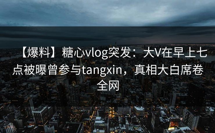 【爆料】糖心vlog突发：大V在早上七点被曝曾参与tangxin，真相大白席卷全网
