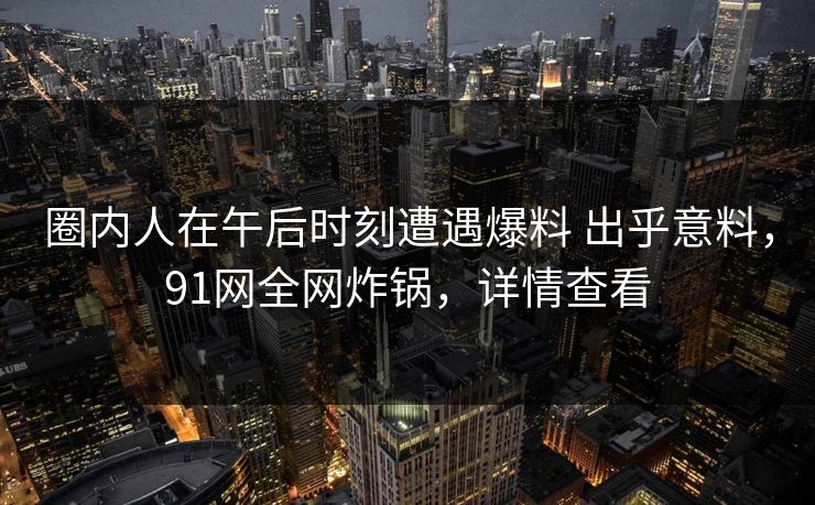 圈内人在午后时刻遭遇爆料 出乎意料，91网全网炸锅，详情查看