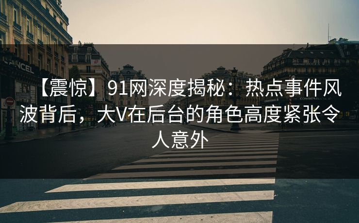 【震惊】91网深度揭秘：热点事件风波背后，大V在后台的角色高度紧张令人意外