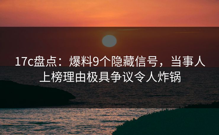 17c盘点：爆料9个隐藏信号，当事人上榜理由极具争议令人炸锅