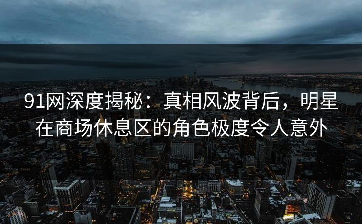 91网深度揭秘：真相风波背后，明星在商场休息区的角色极度令人意外